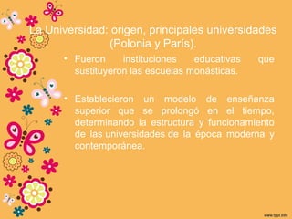 La Universidad: origen, principales universidades
(Polonia y París).
• Fueron instituciones educativas que
sustituyeron las escuelas monásticas.
• Establecieron un modelo de enseñanza
superior que se prolongó en el tiempo,
determinando la estructura y funcionamiento
de las universidades de la época moderna y
contemporánea.
 