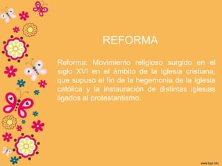 REFORMA
Reforma: Movimiento religioso surgido en el
siglo XVI en el ámbito de la Iglesia cristiana,
que supuso el fin de la hegemonía de la Iglesia
católica y la instauración de distintas iglesias
ligados al protestantismo.
 