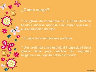 ¿Cómo surge?
La Iglesia de comienzos de la Edad Moderna
tiende a hacerse señorial, a acumular riquezas, y
a la ostentación de ellas.
El papa tiene ambiciones políticas.
Una profunda crisis espiritual Incapacidad de la
iglesia oficial para resolver las angustias
religiosas que aquella había provocado.
 
