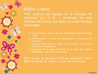 Martin Lutero:
Su doctrina se basaba en el principio de
salvación por la fe, y partiendo de esta
premisa estructuro sus ideas en cuatro puntos
principales:
 Libre examen y rechazo de todo intermediario entre el hombre
y Dios.
 Reconocimiento de solo dos sacramentos: el bautismo y la
comunión.
 Supresión del culto a la Virgen y a los santos, así como la
creencia en el purgatorio.
 Supresión de la parte sacrifical de la misa, del celibato
eclesiástico y del lujo en los templos.
En cambio, se fomenta la lectura y explicación de la
Biblia, la oración en común y el uso del canto coral.
 