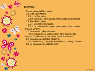 . Educación en la Edad Media
2.1. Alta Edad Media.
2.1.1. La Patrística.
2.1.2. Escuelas, parroquiales, monásticas, catedralicias.
2.2. Baja Edad Media.
2.2.1. Educación Burguesa.
2.2.2. La Universidad: origen, principales universidades
(Polonia y París).
2.3 Humanismo y Renacimiento.
2.3.1. Educadores: Vittorino Da Feltre, Guarino Da
Verona, Tomás Moro y Luis Vives (Ideal Educativo).
2.4 Educación en la Edad Moderna.
2.4.1 Reforma y Contrarreforma (Martín Lutero y Calvino).
2.5 La Educación en el Siglo XVIII.
TEMARIO
 