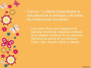 • Calvino: “La Biblia Especificaba la
naturaleza de la teología y de todas
las instituciones humanas”.
– Los cuatro libros que integraron la
Institutio chistianae religionis (Instituto
de la religión cristiana) en su colección
definitiva se centra en los artículos:
Padre, Hijo, Espíritu Santo e Iglesia.
 