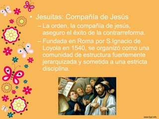 • Jesuitas: Compañía de Jesús
– La orden, la compañía de jesús,
aseguro el éxito de la contrarreforma.
– Fundada en Roma por S.Ignacio de
Loyola en 1540, se organizó como una
comunidad de estructura fuertemente
jerarquizada y sometida a una estricta
disciplina.
 