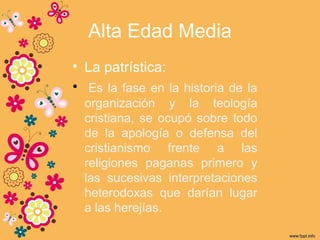 Alta Edad Media
• La patrística:
• Es la fase en la historia de la
organización y la teología
cristiana, se ocupó sobre todo
de la apología o defensa del
cristianismo frente a las
religiones paganas primero y
las sucesivas interpretaciones
heterodoxas que darían lugar
a las herejías.
 