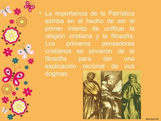 • La importancia de la Patrística
estriba en el hecho de ser el
primer intento de unificar la
religión cristiana y la filosofía.
Los primeros pensadores
cristianos se sirvieron de la
filosofía para dar una
explicación racional de sus
dogmas.
 