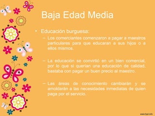 Baja Edad Media
• Educación burguesa:
– Los comerciantes comenzaron a pagar a maestros
particulares para que educaran a sus hijos o a
ellos mismos.
– La educación se convirtió en un bien comercial,
por lo que si querían una educación de calidad,
bastaba con pagar un buen precio al maestro.
– Las áreas de conocimiento cambiarán y se
amoldarán a las necesidades inmediatas de quien
paga por el servicio.
 
