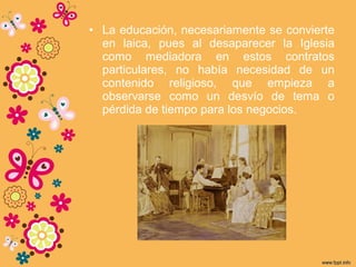 • La educación, necesariamente se convierte
en laica, pues al desaparecer la Iglesia
como mediadora en estos contratos
particulares, no había necesidad de un
contenido religioso, que empieza a
observarse como un desvío de tema o
pérdida de tiempo para los negocios.
 