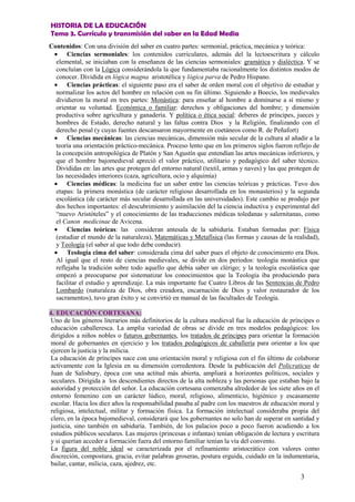 HISTORIA DE LA EDUCACIÓN
Tema 3. Currículo y transmisión del saber en la Edad Media
3
Contenidos: Con una división del saber en cuatro partes: sermonial, práctica, mecánica y teórica:
• Ciencias sermoniales: los contenidos curriculares, además del la lectoescritura y cálculo
elemental, se iniciaban con la enseñanza de las ciencias sermoniales: gramática y dialéctica. Y se
concluían con la Lógica considerándola la que fundamentaba racionalmente los distintos modos de
conocer. Dividida en lógica magna aristotélica y lógica parva de Pedro Hispano.
• Ciencias prácticas: el siguiente paso era el saber de orden moral con el objetivo de estudiar y
normalizar los actos del hombre en relación con su fin último. Siguiendo a Boecio, los medievales
dividieron la moral en tres partes: Monástica: para enseñar al hombre a dominarse a sí mismo y
orientar su voluntad. Económica o familiar: derechos y obligaciones del hombre; y dimensión
productiva sobre agricultura y ganadería. Y política o ética social: deberes de príncipes, jueces y
hombres de Estado, derecho natural y las faltas contra Dios y la Religión, finalizando con el
derecho penal (y cuyas fuentes descansaron mayormente en coetáneos como R. de Peñafort)
• Ciencias mecánicas: las ciencias mecánicas, dimensión más secular de la cultura al añadir a la
teoría una orientación práctico-mecánica. Proceso lento que en los primeros siglos fueron reflejo de
la concepción antropológica de Platón y San Agustín que entendían las artes mecánicas inferiores, y
que el hombre bajomedieval apreció el valor práctico, utilitario y pedagógico del saber técnico.
Divididas en: las artes que protegen del entorno natural (textil, armas y naves) y las que protegen de
las necesidades interiores (caza, agricultura, ocio y alquimia)
• Ciencias médicas: la medicina fue un saber entre las ciencias teóricas y prácticas. Tuvo dos
etapas: la primera monástica (de carácter religioso desarrollada en los monasterios) y la segunda
escolástica (de carácter más secular desarrollada en las universidades). Este cambio se produjo por
dos hechos importantes: el descubrimiento y asimilación del la ciencia inductiva y experimental del
“nuevo Aristóteles” y el conocimiento de las traducciones médicas toledanas y salernitanas, como
el Canon medicinae de Avicena.
• Ciencias teóricas: las consideran antesala de la sabiduría. Estaban formadas por: Física
(estudiar el mundo de la naturaleza), Matemáticas y Metafísica (las formas y causas de la realidad),
y Teología (el saber al que todo debe conducir).
• Teología cima del saber: considerada cima del saber pues el objeto de conocimiento era Dios.
Al igual que el resto de ciencias medievales, se divide en dos periodos: teología monástica que
reflejaba la tradición sobre todo aquello que debía saber un clérigo; y la teología escolástica que
empezó a preocuparse por sistematizar los conocimientos que la Teología iba produciendo para
facilitar el estudio y aprendizaje. La más importante fue Cuatro Libros de las Sentencias de Pedro
Lombardo (naturaleza de Dios, obra creadora, encarnación de Dios y valor restaurador de los
sacramentos), tuvo gran éxito y se convirtió en manual de las facultades de Teología.
4. EDUCACIÓN CORTESANA:
Uno de los géneros literarios más definitorios de la cultura medieval fue la educación de príncipes o
educación caballeresca. La amplia variedad de obras se divide en tres modelos pedagógicos: los
dirigidos a niños nobles o futuros gobernantes, los tratados de príncipes para orientar la formación
moral de gobernantes en ejercicio y los tratados pedagógicos de caballería para orientar a los que
ejercen la justicia y la milicia.
La educación de príncipes nace con una orientación moral y religiosa con el fin último de colaborar
activamente con la Iglesia en su dimensión corredentora. Desde la publicación del Policraticus de
Juan de Salisbury, época con una actitud más abierta, ampliará a horizontes políticos, sociales y
seculares. Dirigida a los descendientes directos de la alta nobleza y las personas que estaban bajo la
autoridad y protección del señor. La educación cortesana comenzaba alrededor de los siete años en el
entorno femenino con un carácter lúdico, moral, religioso, alimenticio, higiénico y escasamente
escolar. Hacia los diez años la responsabilidad pasaba al padre con los maestros de educación moral y
religiosa, intelectual, militar y formación física. La formación intelectual consideraba propia del
clero, en la época bajomedieval, considerará que los gobernantes no solo han de superar en santidad y
justicia, sino también en sabiduría. También, de los palacios poco a poco fueron acudiendo a los
estudios públicos seculares. Las mujeres (princesas e infantas) tenían obligación de lectura y escritura
y si querían acceder a formación fuera del entorno familiar tenían la vía del convento.
La figura del noble ideal se caracterizada por el refinamiento aristocrático con valores como
discreción, compostura, gracia, evitar palabras groseras, postura erguida, cuidado en la indumentaria,
bailar, cantar, milicia, caza, ajedrez, etc.
 