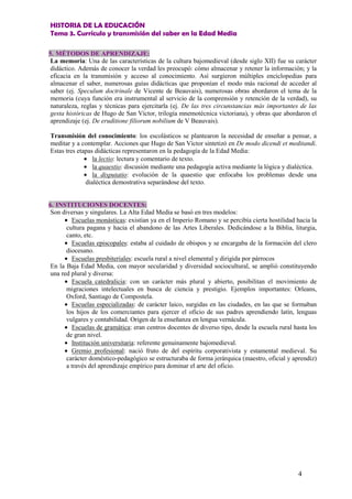 HISTORIA DE LA EDUCACIÓN
Tema 3. Currículo y transmisión del saber en la Edad Media
4
5. MÉTODOS DE APRENDIZAJE:
La memoria: Una de las características de la cultura bajomedieval (desde siglo XII) fue su carácter
didáctico. Además de conocer la verdad les preocupó: cómo almacenar y retener la información; y la
eficacia en la transmisión y acceso al conocimiento. Así surgieron múltiples enciclopedias para
almacenar el saber, numerosas guías didácticas que proponían el modo más racional de acceder al
saber (ej. Speculum doctrinale de Vicente de Beauvais), numerosas obras abordaron el tema de la
memoria (cuya función era instrumental al servicio de la comprensión y retención de la verdad), su
naturaleza, reglas y técnicas para ejercitarla (ej. De las tres circunstancias más importantes de las
gesta históricas de Hugo de San Víctor, trilogía mnemotécnica victoriana), y obras que abordaron el
aprendizaje (ej. De eruditione filiorum nobilium de V Beauvais).
Transmisión del conocimiento: los escolásticos se plantearon la necesidad de enseñar a pensar, a
meditar y a contemplar. Acciones que Hugo de San Víctor sintetizó en De modo dicendi et meditandi.
Estas tres etapas didácticas representaron en la pedagogía de la Edad Media:
• la lectio: lectura y comentario de texto.
• la quaestio: discusión mediante una pedagogía activa mediante la lógica y dialéctica.
• la disputatio: evolución de la quaestio que enfocaba los problemas desde una
dialéctica demostrativa separándose del texto.
6. INSTITUCIONES DOCENTES:
Son diversas y singulares. La Alta Edad Media se basó en tres modelos:
• Escuelas monásticas: existían ya en el Imperio Romano y se percibía cierta hostilidad hacia la
cultura pagana y hacia el abandono de las Artes Liberales. Dedicándose a la Biblia, liturgia,
canto, etc.
• Escuelas episcopales: estaba al cuidado de obispos y se encargaba de la formación del clero
diocesano.
• Escuelas presbiteriales: escuela rural a nivel elemental y dirigida por párrocos
En la Baja Edad Media, con mayor secularidad y diversidad sociocultural, se amplió constituyendo
una red plural y diversa:
• Escuela catedralicia: con un carácter más plural y abierto, posibilitan el movimiento de
migraciones intelectuales en busca de ciencia y prestigio. Ejemplos importantes: Orleans,
Oxford, Santiago de Compostela.
• Escuelas especializadas: de carácter laico, surgidas en las ciudades, en las que se formaban
los hijos de los comerciantes para ejercer el oficio de sus padres aprendiendo latín, lenguas
vulgares y contabilidad. Origen de la enseñanza en lengua vernácula.
• Escuelas de gramática: eran centros docentes de diverso tipo, desde la escuela rural hasta los
de gran nivel.
• Institución universitaria: referente genuinamente bajomedieval.
• Gremio profesional: nació fruto de del espíritu corporativista y estamental medieval. Su
carácter doméstico-pedagógico se estructuraba de forma jerárquica (maestro, oficial y aprendiz)
a través del aprendizaje empírico para dominar el arte del oficio.
 