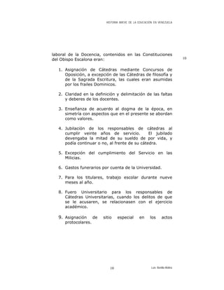 HISTORIA BREVE DE LA EDUCACIÓN EN VENEZUELA
laboral de la Docencia, contenidos en las Constituciones
del Obispo Escalona eran: 10
1. Asignación de Cátedras mediante Concursos de
Oposición, a excepción de las Cátedras de filosofía y
de la Sagrada Escritura, las cuales eran asumidas
por los frailes Dominicos.
2. Claridad en la definición y delimitación de las faltas
y deberes de los docentes.
3. Enseñanza de acuerdo al dogma de la época, en
simetría con aspectos que en el presente se abordan
como valores.
4. Jubilación de los responsables de cátedras al
cumplir veinte años de servicio. El jubilado
devengaba la mitad de su sueldo de por vida, y
podía continuar o no, al frente de su cátedra.
5. Excepción del cumplimiento del Servicio en las
Milicias.
6. Gastos funerarios por cuenta de la Universidad.
7. Para los titulares, trabajo escolar durante nueve
meses al año.
8. Fuero Universitario para los responsables de
Cátedras Universitarias, cuando los delitos de que
se le acusaren, se relacionasen con el ejercicio
académico.
9. Asignación de sitio especial en los actos
protocolares.
Luis Bonilla-Molina10
 