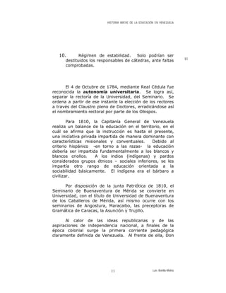 HISTORIA BREVE DE LA EDUCACIÓN EN VENEZUELA
10. Régimen de estabilidad. Solo podrían ser
destituidos los responsables de cátedras, ante faltas
comprobadas.
El 4 de Octubre de 1784, mediante Real Cédula fue
reconocida la autonomía universitaria. Se logra así,
separar la rectoría de la Universidad, del Seminario. Se
ordena a partir de ese instante la elección de los rectores
a través del Claustro pleno de Doctores, erradicándose así
el nombramiento rectoral por parte de los Obispos.
Para 1810, la Capitanía General de Venezuela
realiza un balance de la educación en el territorio, en el
cuál se afirma que la instrucción es hasta el presente,
una iniciativa privada impartida de manera dominante con
características misionales y conventuales. Debido al
criterio hispánico -en torno a las razas- la educación
debería ser impartida fundamentalmente a los blancos y
blancos criollos. A los indios (indígenas) y pardos
considerados grupos étnicos – sociales inferiores, se les
impartía otro rango de educación orientada a la
sociabilidad básicamente. El indígena era el bárbaro a
civilizar.
Por disposición de la junta Patriótica de 1810, el
Seminario de Buenaventura de Mérida se convierte en
Universidad, con el título de Universidad de Buenaventura
de los Caballeros de Mérida, así mismo ocurre con los
seminarios de Angostura, Maracaibo, las preceptoras de
Gramática de Caracas, la Asunción y Trujillo.
Al calor de las ideas republicanas y de las
aspiraciones de independencia nacional, a finales de la
época colonial surge la primera corriente pedagógica
claramente definida de Venezuela. Al frente de ella, Don
11
Luis Bonilla-Molina11
 