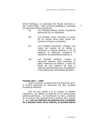 HISTORIA BREVE DE LA EDUCACIÓN EN VENEZUELA
Simón Rodríguez, el Licenciado Don Miguel José Sanz y
Don Andrés Bello. Esta corriente pedagógica, postulaba
los siguientes ideales educativos:
12
(a) una finalidad política, formar ciudadanos
aptos para vivir en República;
(b) una finalidad moral: fomentar el cultivo
de los valores éticos para contar con
hombres virtuosos y prudentes;
(c) una finalidad económica: proteger por
medio del estudio de la técnica e
industrias la riqueza material, a fin de
asegurar la liberación económica y
robustecer la independencia política; y
(d) una finalidad científica: realizar la
educación superior, para robustecer el
plano intelectual de América y echar las
bases de una tradición de altos y
vigorosos pensamientos que la equiparara
a los pueblos mas adelantados del globo.
Periodo 1811 – 1820
Según menciona la Gaceta del 8 de Marzo de 1811,
el Primer Presidente de Venezuela fue Don Cristóbal
Hurtado de Mendoza.
Una vez que estalla a la luz pública la rebelión
republicana, sus ideales se plasman en los instrumentos
jurídicos patrióticos. La Constitución de 1811, establece
en su artículo 198, perteneciente al Capítulo VIII, sección
4, que “una vez instituidos los gobiernos para el propósito
de la felicidad común de los hombres, la sociedad debería
Luis Bonilla-Molina12
 