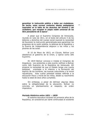 HISTORIA BREVE DE LA EDUCACIÓN EN VENEZUELA
garantizar la instrucción pública a todos sus ciudadanos.
De hecho, estas normas contenían ideales pedagógicos
inspirados en la tabla de los derechos del hombre y del
ciudadano, que recogían la utopía viable universal de los
libre pensadores de la época”.
13
A pesar que el Supremo Congreso de Venezuela,
reunido en Julio de 1811, en el texto del artículo 4 de los
deberes y derechos del cuerpo social expresó la necesidad
de favorecer la instrucción generalizada para garantizar los
progresos de la razón pública, la defensa de la República y
la Guerra de Independencia alejaron a los niños y los
jóvenes de las aulas.
El 10 de Mayo de 1813, en Cúcuta, Bolívar jura
obediencia al gobierno de la Unión, y ejerce como Jefe
Supremo.
En 1819 Bolívar convoca e instala el Congreso de
Angostura. Los asistentes a este evento ratifican a Bolívar
como Jefe Supremo de la República de Venezuela. Allí
propone la necesidad de que el Estado tenga una cuarta
potestad, orientada a la infancia y la formación del
espíritu de los hombres, las buenas costumbres y la moral
republicana. Esta cuarta potestad estaba referida a la
educación física y moral de los niños, desde su nacimiento
hasta la edad de doce años cumplidos.
Sin embargo, a pesar de delinear algunas ideas
sobre la obligatoriedad de la educación, Bolívar no
concreta un planteamiento al respecto, de orden
imperativo.
Periodo Histórico entre 1821 – 1829
El sistema educativo durante los primeros años de la
República, se caracterizó por darle continuidad al existente
Luis Bonilla-Molina13
 