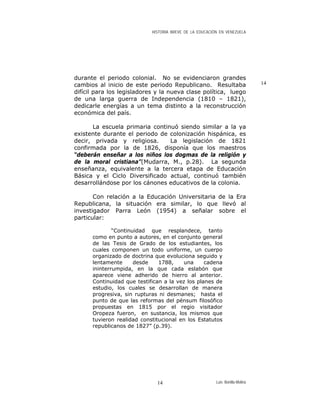 HISTORIA BREVE DE LA EDUCACIÓN EN VENEZUELA
durante el periodo colonial. No se evidenciaron grandes
cambios al inicio de este periodo Republicano. Resultaba
difícil para los legisladores y la nueva clase política, luego
de una larga guerra de Independencia (1810 – 1821),
dedicarle energías a un tema distinto a la reconstrucción
económica del país.
14
La escuela primaria continuó siendo similar a la ya
existente durante el periodo de colonización hispánica, es
decir, privada y religiosa. La legislación de 1821
confirmada por la de 1826, disponía que los maestros
“deberán enseñar a los niños los dogmas de la religión y
de la moral cristiana”(Mudarra, M., p.28). La segunda
enseñanza, equivalente a la tercera etapa de Educación
Básica y el Ciclo Diversificado actual, continuó también
desarrollándose por los cánones educativos de la colonia.
Con relación a la Educación Universitaria de la Era
Republicana, la situación era similar, lo que llevó al
investigador Parra León (1954) a señalar sobre el
particular:
“Continuidad que resplandece, tanto
como en punto a autores, en el conjunto general
de las Tesis de Grado de los estudiantes, los
cuales componen un todo uniforme, un cuerpo
organizado de doctrina que evoluciona seguido y
lentamente desde 1788, una cadena
ininterrumpida, en la que cada eslabón que
aparece viene adherido de hierro al anterior.
Continuidad que testifican a la vez los planes de
estudio, los cuales se desarrollan de manera
progresiva, sin rupturas ni desmanes; hasta el
punto de que las reformas del pénsum filosófico
propuestas en 1815 por el regio visitador
Oropeza fueron, en sustancia, los mismos que
tuvieron realidad constitucional en los Estatutos
republicanos de 1827” (p.39).
Luis Bonilla-Molina14
 