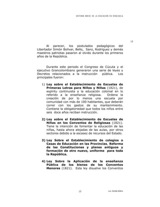 HISTORIA BREVE DE LA EDUCACIÓN EN VENEZUELA
15
Al parecer, los postulados pedagógicos del
Libertador Simón Bolívar, Bello, Sanz, Rodríguez y demás
maestros patriotas pasaron al olvido durante los primeros
años de la República.
Durante este periodo el Congreso de Cúcuta y el
ejecutivo Grancolombiano generaron una serie de leyes y
Decretos relacionados a la instrucción pública. Los
principales fueron:
1) Ley sobre el Establecimiento de Escuelas de
Primeras Letras para Niños y Niñas (1821), de
espíritu continuista a la educación colonial en lo
referido a la enseñanza religiosa. Ordena la
creación de por lo menos una escuela por
comunidad con más de 100 habitantes, que deberán
correr con los gastos de su mantenimiento.
Contiene la obligatoriedad que todos los niños entre
seis doce años reciban instrucción.
2) Ley sobre el Establecimiento de Escuelas de
Niñas en los Conventos de Religiosas (1821).
Tiene la intención de fomentar la educación de las
niñas, hasta ahora alejadas de las aulas, por otros
sectores debido a la escasez de recursos del Estado.
3) Ley Sobre el Establecimiento de colegios o
Casas de Educación en las Provincias, Reforma
de las Constituciones y planes antiguos y
formación de otro nuevo, uniforme para toda
la República.
4) Ley Sobre la Aplicación de la enseñanza
Pública de los bienes de los Conventos
Menores (1821). Esta ley disuelve los Conventos
Luis Bonilla-Molina15
 