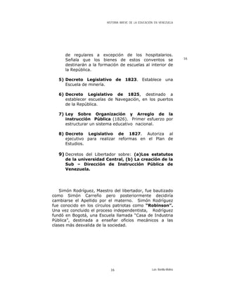 HISTORIA BREVE DE LA EDUCACIÓN EN VENEZUELA
de regulares a excepción de los hospitalarios.
Señala que los bienes de estos conventos se
destinarán a la formación de escuelas al interior de
la República.
16
5) Decreto Legislativo de 1823. Establece una
Escuela de minería.
6) Decreto Legislativo de 1825, destinado a
establecer escuelas de Navegación, en los puertos
de la República.
7) Ley Sobre Organización y Arreglo de la
instrucción Pública (1826). Primer esfuerzo por
estructurar un sistema educativo nacional.
8) Decreto Legislativo de 1827. Autoriza al
ejecutivo para realizar reformas en el Plan de
Estudios.
9) Decretos del Libertador sobre: (a)Los estatutos
de la universidad Central, (b) La creación de la
Sub – Dirección de Instrucción Pública de
Venezuela.
Simón Rodríguez, Maestro del libertador, fue bautizado
como Simón Carreño pero posteriormente decidiría
cambiarse el Apellido por el materno. Simón Rodríguez
fue conocido en los círculos patriotas como “Robinson”.
Una vez concluido el proceso independentista, Rodríguez
fundó en Bogotá, una Escuela llamada “Casa de Industria
Pública”, destinada a enseñar oficios mecánicos a las
clases más desvalida de la sociedad.
Luis Bonilla-Molina16
 