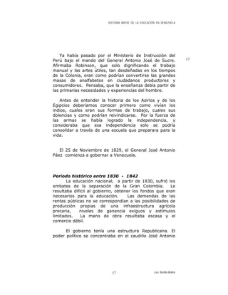 HISTORIA BREVE DE LA EDUCACIÓN EN VENEZUELA
Ya había pasado por el Ministerio de Instrucción del
Perú bajo el mando del General Antonio José de Sucre.
Afirmaba Robinson, que solo dignificando el trabajo
manual y las artes útiles, tan desdeñadas en los tiempos
de la Colonia, eran como podrían convertirse las grandes
masas de analfabetos en ciudadanos productores y
consumidores. Pensaba, que la enseñanza debía partir de
las primarias necesidades y experiencias del hombre.
17
Antes de entender la historia de los Asirios y de los
Egipcios deberíamos conocer primero como vivían los
indios, cuales eran sus formas de trabajo, cuales sus
dolencias y como podrían reivindicarse. Por la fuerza de
las armas se había logrado la independencia, y
consideraba que esa independencia solo se podría
consolidar a través de una escuela que preparara para la
vida.
El 25 de Noviembre de 1829, el General José Antonio
Páez comienza a gobernar a Venezuela.
Periodo histórico entre 1830 - 1842
La educación nacional, a partir de 1830, sufrió los
embates de la separación de la Gran Colombia. Le
resultaba difícil al gobierno, obtener los fondos que eran
necesarios para la educación. Las demandas de las
rentas públicas no se correspondían a las posibilidades de
producción propias de una infraestructura agrícola
precaria, niveles de ganancia exiguos y estímulos
limitados. La mano de obra resultaba escasa y el
comercio débil.
El gobierno tenía una estructura Republicana. El
poder político se concentraba en el caudillo José Antonio
Luis Bonilla-Molina17
 