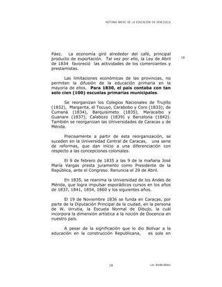 HISTORIA BREVE DE LA EDUCACIÓN EN VENEZUELA
Páez. La economía giró alrededor del café, principal
producto de exportación. Tal vez por ello, la Ley de Abril
de 1834 favoreció las actividades de los comerciantes y
prestamistas.
18
Las limitaciones económicas de las provincias, no
permiten la difusión de la educación primaria en la
mayoría de ellos. Para 1830, el país contaba con tan
solo cien (100) escuelas primarias municipales.
Se reorganizan los Colegios Nacionales de Trujillo
(1832), Margarita, el Tocuyo, Carabobo y Coro (1833); de
Cumaná (1834), Barquisimeto (1835), Maracaibo y
Guanare (1837); Calabozo (1839) y Barcelona (1842).
También se reorganizan las Universidades de Caracas y de
Mérida.
Precisamente a partir de esta reorganización, se
suceden en la Universidad Central de Caracas, una serie
de reformas, que dan inicio a una diferenciación con
respecto a las concepciones coloniales.
El 9 de febrero de 1835 a las 9 de la mañana José
María Vargas presta juramento como Presidente de la
República, ante el Congreso. Renuncia el 29 de Abril.
En 1835, se reanima la Universidad de los Andes de
Mérida, que logra impulsar esporádicos cursos en los años
de 1837, 1841, 1854, 1860 y los siguientes años.
El 19 de Noviembre 1836 se funda en Caracas, por
parte de la Diputación Principal de la ciudad, en la persona
de W. Urrutia, la Escuela Normal de Dibujo, la cuál
incorpora la dimensión artística a la noción de Docencia en
nuestro país.
A pesar de la significación que lo dio Bolívar a la
educación en la construcción Republicana, es solo en
Luis Bonilla-Molina18
 