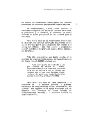 HISTORIA BREVE DE LA EDUCACIÓN EN VENEZUELA
en procura de socializarlos, disminuyendo los crímenes
provocados por individuos provenientes de estos sectores. 21
En correspondencia, Cecilio Acosta apuntaba la
necesidad de impulsar una educación centrada en el taller,
la producción y el comercio, si realmente se quería
convertir la acción pedagógica en una palanca para el
desarrollo.
Pero, muy a pesar de las declaraciones de intención,
la educación post–colonial, continuaba discurriendo por los
cauces previstos por la Corona Española, con relación a su
concepción elitesca. Los más pobres y desposeídos
seguían sumidos en la ignorancia pues no tenían acceso a
sus beneficios.
Ante ello, encontramos que Cecilio Acosta, en la
Antología de su pensamiento, editado por las publicaciones
del Estado Miranda (1952) señalaba que
“Una nueva puerta se ha abierto, y una
gran novedad se anuncia al mundo,
mayormente después que los estados unidos del
Norte con su doctrina y con su ejemplo han
mostrado que hay dos cosas llamadas a hacer
regulares a los gobiernos, e independientes a los
pueblos: la escuela y la Industria”(p.185)
Para 1848–1850 solo se tiene referencia a la
existencia de 118 escuelas privadas y públicas,
distribuidas en cinco provincias con una matrícula de 3360
alumnos. Los registros de la época mencionan que las
restantes once provincias no habían enviado los
correspondientes informes a la Dirección General de
Instrucción Pública.
Luis Bonilla-Molina21
 