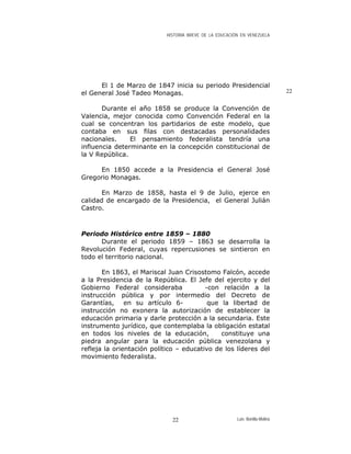 HISTORIA BREVE DE LA EDUCACIÓN EN VENEZUELA
El 1 de Marzo de 1847 inicia su periodo Presidencial
el General José Tadeo Monagas. 22
Durante el año 1858 se produce la Convención de
Valencia, mejor conocida como Convención Federal en la
cual se concentran los partidarios de este modelo, que
contaba en sus filas con destacadas personalidades
nacionales. El pensamiento federalista tendría una
influencia determinante en la concepción constitucional de
la V República.
En 1850 accede a la Presidencia el General José
Gregorio Monagas.
En Marzo de 1858, hasta el 9 de Julio, ejerce en
calidad de encargado de la Presidencia, el General Julián
Castro.
Periodo Histórico entre 1859 – 1880
Durante el periodo 1859 – 1863 se desarrolla la
Revolución Federal, cuyas repercusiones se sintieron en
todo el territorio nacional.
En 1863, el Mariscal Juan Crisostomo Falcón, accede
a la Presidencia de la República. El Jefe del ejercito y del
Gobierno Federal consideraba -con relación a la
instrucción pública y por intermedio del Decreto de
Garantías, en su artículo 6- que la libertad de
instrucción no exonera la autorización de establecer la
educación primaria y darle protección a la secundaria. Este
instrumento jurídico, que contemplaba la obligación estatal
en todos los niveles de la educación, constituye una
piedra angular para la educación pública venezolana y
refleja la orientación político – educativo de los líderes del
movimiento federalista.
Luis Bonilla-Molina22
 