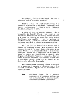HISTORIA BREVE DE LA EDUCACIÓN EN VENEZUELA
Sin embargo, durante los años 1859 – 1869 no se
evidencian avances en materia educativa. 23
El 27 de Abril de 1870 accede a la Presidencia de la
República, en condición de encargado, Antonio Guzmán
Blanco. Posteriormente ejercería como Presidente
Constitucional a partir de 1873.
A partir de 1870, el Gobierno nacional, bajo la
conducción de Guzmán Blanco, da origen a una
movilización de voluntades, esfuerzos y recursos en torno
a la educación como no se había visto en el pasado.
Consideraba este caudillo, que un gobierno de
orientación liberal, para lograr un mínimo de estabilidad,
requería el soporte de un pueblo con acceso a la cultura.
El 27 de Junio de 1870 Guzmán Blanco dictó el
decreto de Instrucción Pública. Fue promulgado por el
entonces Ministro de Fomento, Martín J. Sanabria, ya que
a este Ministerio se encontraba adscrito todo lo referente a
instrucción. Además de la redefinición de las líneas de
acción del Estado, se establecía que la educación seria
dirigida por la Dirección Nacional de Instrucción. Se crean
fondos especiales destinados a fortalecer las finanzas para
la Instrucción Pública, renta que se plasmó en las
denominadas estampillas de escuelas.
Pero, el Decreto de instrucción Pública, se encontró
con la resistencia de los sectores más conservadores de la
sociedad venezolana. Algunas de sus expresiones más
relevantes fueron
(a) concepción clasista de la sociedad
imperante en la dirigencia política, que
veía como una señal de peligro el que los
humildes accedieran al conocimiento,
Luis Bonilla-Molina23
 