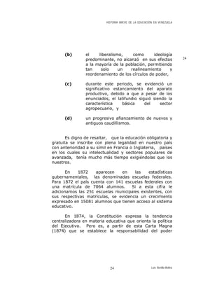 HISTORIA BREVE DE LA EDUCACIÓN EN VENEZUELA
(b) el liberalismo, como ideología
predominante, no alcanzó en sus efectos
a la mayoría de la población, permitiendo
tan solo un realineamiento y
reordenamiento de los círculos de poder,
24
(c) durante este periodo, se evidenció un
significativo estancamiento del aparato
productivo, debido a que a pesar de los
enunciados, el latifundio siguió siendo la
característica básica del sector
agropecuario, y
(d) un progresivo afianzamiento de nuevos y
antiguos caudillismos.
Es digno de resaltar, que la educación obligatoria y
gratuita se inscribe con plena legalidad en nuestro país
con anterioridad a su símil en Francia o Inglaterra, países
en los cuales su intelectualidad y sectores populares de
avanzada, tenía mucho más tiempo exigiéndolas que los
nuestros.
En 1872 aparecen en las estadísticas
gubernamentales, las denominadas escuelas federales.
Para 1872 el país cuenta con 141 escuelas federales con
una matrícula de 7064 alumnos. Si a esta cifra le
adicionamos las 251 escuelas municipales existentes, con
sus respectivas matrículas, se evidencia un crecimiento
expresado en 15081 alumnos que tienen acceso al sistema
educativo.
En 1874, la Constitución expresa la tendencia
centralizadora en materia educativa que orienta la política
del Ejecutivo. Pero es, a partir de esta Carta Magna
(1874) que se establece la responsabilidad del poder
Luis Bonilla-Molina24
 