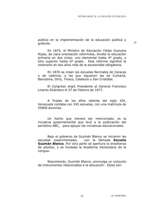 HISTORIA BREVE DE LA EDUCACIÓN EN VENEZUELA
público en la implementación de la educación pública y
gratuita. 25
En 1875, el Ministro de Educación Felipe Guevara
Rojas, de clara orientación reformista, dividió la educación
primaria en dos ciclos: uno elemental hasta 4º grado, y
otro superior hasta 6º grado. Esta reforma significó la
extensión en dos años más de la escolaridad obligatoria.
En 1876 se crean las escuelas Normales de Caracas
y de valencia, a las que siguieron las de Cumaná,
Barcelona, Ortiz, Tinaco, Calabozo y San Cristóbal.
El Congreso eligió Presidente al General Francisco
Linares Alcántara el 27 de Febrero de 1877.
A finales de los años setenta del siglo XIX,
Venezuela contaba con 345 escuelas, con una matrícula de
55800 alumnos.
Un hecho que merece ser mencionado, es la
iniciativa gubernamental que levó a la publicación del
periódico ABC, para apoyar las iniciativas educacionales.
Bajo el gobierno de Guzmán Blanco se iniciaron las
escuelas experimentales, con la llamada Escuela
Guzmán Blanco. Por otra parte sé apertura la enseñanza
de adultos, y es fundada la Academia Venezolana de la
Lengua.
Resumiendo, Guzmán Blanco, promulga un conjunto
de instrumentos relacionados a la educación. Estos son:
Luis Bonilla-Molina25
 