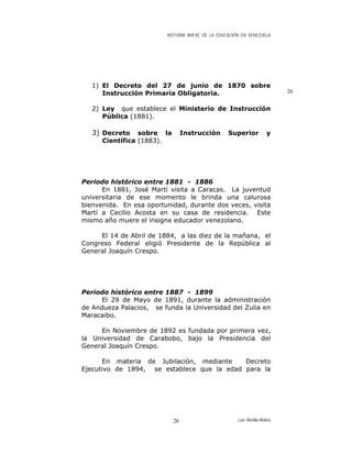 HISTORIA BREVE DE LA EDUCACIÓN EN VENEZUELA
1) El Decreto del 27 de junio de 1870 sobre
Instrucción Primaria Obligatoria. 26
2) Ley que establece el Ministerio de Instrucción
Pública (1881).
3) Decreto sobre la Instrucción Superior y
Científica (1883).
Periodo histórico entre 1881 - 1886
En 1881, José Martí visita a Caracas. La juventud
universitaria de ese momento le brinda una calurosa
bienvenida. En esa oportunidad, durante dos veces, visita
Martí a Cecilio Acosta en su casa de residencia. Este
mismo año muere el insigne educador venezolano.
El 14 de Abril de 1884, a las diez de la mañana, el
Congreso Federal eligió Presidente de la República al
General Joaquín Crespo.
Periodo histórico entre 1887 - 1899
El 29 de Mayo de 1891, durante la administración
de Andueza Palacios, se funda la Universidad del Zulia en
Maracaibo.
En Noviembre de 1892 es fundada por primera vez,
la Universidad de Carabobo, bajo la Presidencia del
General Joaquín Crespo.
En materia de Jubilación, mediante Decreto
Ejecutivo de 1894, se establece que la edad para la
Luis Bonilla-Molina26
 
