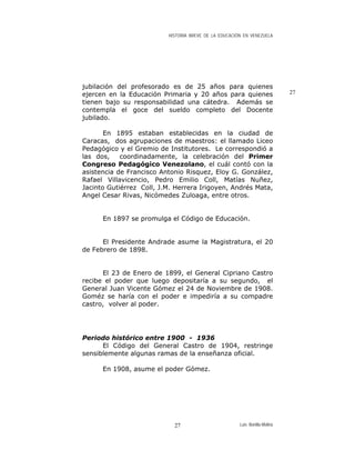HISTORIA BREVE DE LA EDUCACIÓN EN VENEZUELA
jubilación del profesorado es de 25 años para quienes
ejercen en la Educación Primaria y 20 años para quienes
tienen bajo su responsabilidad una cátedra. Además se
contempla el goce del sueldo completo del Docente
jubilado.
27
En 1895 estaban establecidas en la ciudad de
Caracas, dos agrupaciones de maestros: el llamado Liceo
Pedagógico y el Gremio de Institutores. Le correspondió a
las dos, coordinadamente, la celebración del Primer
Congreso Pedagógico Venezolano, el cuál contó con la
asistencia de Francisco Antonio Risquez, Eloy G. González,
Rafael Villavicencio, Pedro Emilio Coll, Matías Nuñez,
Jacinto Gutiérrez Coll, J.M. Herrera Irigoyen, Andrés Mata,
Angel Cesar Rivas, Nicómedes Zuloaga, entre otros.
En 1897 se promulga el Código de Educación.
El Presidente Andrade asume la Magistratura, el 20
de Febrero de 1898.
El 23 de Enero de 1899, el General Cipriano Castro
recibe el poder que luego depositaría a su segundo, el
General Juan Vicente Gómez el 24 de Noviembre de 1908.
Goméz se haría con el poder e impediría a su compadre
castro, volver al poder.
Periodo histórico entre 1900 - 1936
El Código del General Castro de 1904, restringe
sensiblemente algunas ramas de la enseñanza oficial.
En 1908, asume el poder Gómez.
Luis Bonilla-Molina27
 