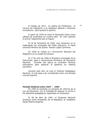 HISTORIA BREVE DE LA EDUCACIÓN EN VENEZUELA
28El Código de 1912, se califica de Profesional, la
carrera del magisterio y se establece deberes y derechos
correlativos, para quienes la ejercen.
A partir de 1919 se inicia la Educación Física como
cátedra de enseñanza en nuestro país. En 1921 aparece
el primer reglamento que la regula.
El 18 de Diciembre de 1935, muy temprano en la
madrugada fue encargado del Poder Ejecutivo, él hasta
entonces Ministro de Guerra Eleazar López Contreras.
En 1936 se realiza la I Convención Nacional del
Magisterio en la ciudad de Caracas.
El 17 de Julio de 1936 el Ministerio encargado de la
instrucción, pasa a denominarse Ministerio de Educación
Nacional. Durante esa época se contratan técnicos
extranjeros para asesorar al gobierno en materia
educativa.
Durante este año, se crea el Instituto Pedagógico
Nacional el cuál pasa a ser considerado como una Escuela
normal Superior.
Periodo histórico entre 1937 - 1945
En 1940 se presenta un proyecto de reforma de la
Ley de Educación, con la finalidad de adecuar la norma a
los adelantos pedagógicos registrados en Venezuela.
El 28 de Abril de 1841, el Congreso Nacional
proclama como Presidente de la República, al ciudadano
Isaías Medina Angarita.
Luis Bonilla-Molina28
 