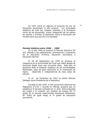 HISTORIA BREVE DE LA EDUCACIÓN EN VENEZUELA
29En 1941 entra en vigencia el proyecto de Ley de
Educación presentado el año anterior. Los principales
objetivos de esta ley, estaban referidos a la formación
moral de los educandos, mayor integración de los planes
de estudio y orientar la educación hacia la formación del
hombre para que sea útil a la sociedad.
Periodo histórico entre 1946 - 1958
En el año 1946 se produce el Decreto Ejecutivo Nº
321 referido a las calificaciones, promociones y exámenes
de la Educación Primaria, educación secundaria y
Educación Normal.
El 28 de Septiembre de 1946 se produce la
reapertura de la Universidad del Zulia que había dejado de
funcionar desde hace casi cincuenta años. Este año, el
Ejecutivo dicta el Estatuto Orgánico de las Universidades
Nacionales, paso de gran relevancia en la orientación de
lograr, desarrollo e independencia de esas casas de
estudio.
El 14 de Diciembre de 1947 es electo Rómulo
Gallegos como Presidente de la República.
Durante el año 1947, la XII Convención Nacional del
Magisterio (F.V.M. ) reunida en Mérida, propone que se
establezca la escuela unificada de 11 años. Esta propuesta
dio origen a la creación con carácter de ensayo del 7º
grado en la escuela experimental Venezuela (Resolución
Nº 3196) de igual rango al 7º grado de educación
secundaria.
Luis Bonilla-Molina29
 