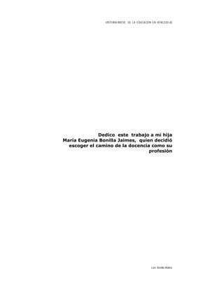 HISTORIA BREVE DE LA EDUCACIÓN EN VENEZUELA)
Dedico este trabajo a mi hija
María Eugenia Bonilla Jaimes, quien decidió
escoger el camino de la docencia como su
profesión
Luis Bonilla-Molina
 