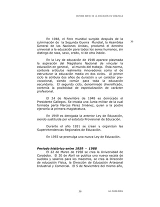 HISTORIA BREVE DE LA EDUCACIÓN EN VENEZUELA
En 1948, el Foro mundial surgido después de la
culminación de la Segunda Guerra Mundial, la Asamblea
General de las Naciones Unidas, proclamó el derecho
universal a la educación para todos los seres humanos, sin
distingo de raza, sexo, credo, ni de otra índole.
30
En la Ley de educación de 1948 aparece plasmada
la aspiración del Magisterio Nacional de vincular la
educación en general, al mundo del trabajo. Esta norma,
contenía artículos realmente innovadores como el de
estructurar la educación media en dos ciclos. Al primer
ciclo le atribuía dos años de duración y un carácter pre-
vocacional, siendo común para toda la educación
secundaria. El segundo ciclo, denominado diversificado,
contenía la posibilidad de especialización de carácter
profesional.
El 24 de Noviembre de 1948 es derrocado el
Presidente Gallegos. Se instala una Junta militar de la cual
formaba parte Marcos Pérez Jiménez, quien a la postre
ejercería la primera magistratura.
En 1949 es derogada la anterior Ley de Educación,
siendo sustituida por el estatuto Provisional de Educación.
Durante el año 1951 se crean y organizan las
Superintendencias Regionales de Educación.
En 1955 se promulga una nueva Ley de Educación.
Periodo histórico entre 1959 - 1988
El 22 de Marzo de 1958 se crea la Universidad de
Carabobo. El 30 de Abril se publica una nueva escala de
sueldos y salarios para los maestros, se crea la Dirección
de educación Física, la Dirección de Educación Artesanal
Industrial y Comercial. El 5 de Noviembre del mismo año,
Luis Bonilla-Molina30
 