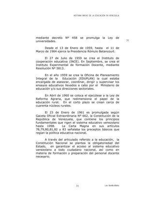 HISTORIA BREVE DE LA EDUCACIÓN EN VENEZUELA
mediante decreto Nº 458 se promulga la Ley de
universidades. 31
Desde el 13 de Enero de 1959, hasta el 11 de
Marzo de 1964 ejerce la Presidencia Rómulo Betancourt.
El 27 de Julio de 1959 se crea el Instituto de
cooperación educativa (INCE). En Septiembre, se crea el
Instituto Experimental de formación Docente, mediante
Resolución Nº 5813.
En el año 1959 se crea la Oficina de Planeamiento
Integral de la Educación (EDUPLAN) la cual estaba
encargada de asesorar, coordinar, dirigir y supervisar los
ensayos educativos llevados a cabo por el Ministerio de
educación y/o sus direcciones sectoriales.
En Abril de 1960 se coloca el ejecútese a la Ley de
Reforma Agraria, que redimensiona el papel de la
educación rural. En el corto plazo se crean cerca de
cuarenta núcleos rurales.
El 23 de Enero de 1961 es promulgada según
Gaceta Oficial Extraordinaria Nº 662, la Constitución de la
República de Venezuela, que contiene los principios
fundamentales que rigen el sistema educativo venezolano
hasta 1998. La Carta Magna en sus artículos
78,79,80,81,82 y 83 señalaba los preceptos básicos que
regían la política educativa nacional.
A través del articulado referido a la educación, la
Constitución Nacional se plantea la obligatoriedad del
Estado, en garantizar el acceso al sistema educativo
venezolano a todo ciudadano nacional, así como en
materia de formación y preparación del personal docente
necesario.
Luis Bonilla-Molina31
 