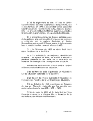 HISTORIA BREVE DE LA EDUCACIÓN EN VENEZUELA
El 22 de Septiembre de 1962 se crea el Centro
Experimental de estudios Superiores de Barquisimeto, que
es transformado en 1979 en Universidad Centro Occidental
Lisandro Alvarado. Con la misma fecha, mediante Decreto
846, se crea el Instituto Politécnico Superior, dedicado a
la formación de profesionales en especialidades técnicas.
32
En el ambiente nacional, los debates políticos pasan
de las palabras a la confrontación directa, que se comienza
a evidenciar con la ruptura disidentes en Acción
Democrática, primero del MIR (que asume la lucha armada
bajo el modelo foquista cubano) y luego el ARS.
El 1 de Diciembre de 1963 es electo Raúl Leoni
como Presidente de la República
En la XIX Convención del Magisterio Celebrada en
Guayana, en Agosto de 1964, se acordó el estudio y
posterior presentación por parte de la Federación de
maestros de un Proyecto de Ley Orgánica de Educación.
Mediante la Resolución Nº 2486 se crea la División
de Orientación del Ministerio de Educación.
El 11 de Marzo de 1965 es publicado un Proyecto de
Ley de Educación elaborado por el Ejecutivo.
El 29 de Abril de 1965 es publicado el Proyecto de la
Federación de Maestros de la Ley Orgánica de Educación.
El 6 de Octubre de 1965 es publicado un Proyecto
de Ley de Educación elaborado por los partidos que
conformaban la ancha base (AD – URD – FND).
El 30 de Junio de 1966 el Dr. Luis Beltrán Prieto
Figueroa presenta a la Cámara Alta el Proyecto de la
Ancha Base, con algunas modificaciones
Luis Bonilla-Molina32
 