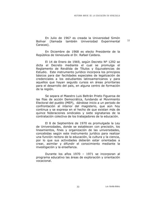HISTORIA BREVE DE LA EDUCACIÓN EN VENEZUELA
En Julio de 1967 es creada la Universidad Simón
Bolívar (llamada también Universidad Experimental
Caracas).
33
En Diciembre de 1968 es electo Presidente de la
República de Venezuela el Dr. Rafael Caldera.
El 14 de Enero de 1969, según Decreto Nº 1292 se
dicta el Decreto mediante el cual se promulga el
Reglamento de Reválida de Títulos y Equivalencias de
Estudio. Este instrumento jurídico incorpora los principios
básicos para dar facilidades especiales de legalización de
credenciales a los estudiantes latinoamericanos y para
aquellos que hayan seguido cursos en áreas prioritarias
para el desarrollo del país, en alguna centro de formación
de la región.
Se separa el Maestro Luis Beltrán Prieto Figueroa de
las filas de acción Democrática, fundando el Movimiento
Electoral del pueblo (MEP), dándose inicio a un periodo de
confrontación al interior del magisterio, que aún hoy
continua y se expresa en el hecho de que existan más de
quince federaciones sindicales y siete signatarias de la
contratación colectiva de los trabajadores de la educación.
El 8 de Septiembre de 1970 es promulgada la Ley
de Universidades, donde se establecen con precisión, los
lineamientos, fines y organización de las universidades,
concebidas según este instrumento jurídico para realizar
una función rectora de la educación, la cultura y la ciencia,
por lo que sus actividades deberán estar orientadas a
crear, asimilar y difundir el conocimiento mediante la
investigación y la enseñanza.
Durante los años 1970 – 1971 se incorporan al
programa educativo las áreas de exploración y orientación
vocacional.
Luis Bonilla-Molina33
 