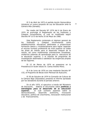 HISTORIA BREVE DE LA EDUCACIÓN EN VENEZUELA
El 5 de Abril de 1973 el partido Acción Democrática
introduce un nuevo proyecto de Ley de Educación ante la
Cámara Alta (Senado).
34
Por medio del Decreto Nº 1574 del 6 de Enero de
1974 se promulga el Reglamento de los Institutos y
Colegios Universitarios, el cuál es modificado según
Decreto Nº 2173 de fecha 25 de Mayo de 1980.
Este Reglamento contempla el régimen general de
los Institutos y Colegios Universitarios como
establecimientos educativos destinados a proporcionar
formación básica y multidisciplinaria para lograr capacitar
el recurso humano profesional de nivel superior en todas
las áreas de interés para el desarrollo integral de la
nación, así como implementar orientaciones novedosas,
modernos sistemas de aprendizaje para la estructura de
la educación superior, y el impulso de programas de
investigación destinados a satisfacer las exigencias propias
de las regiones.
El 12 de Marzo de 1974 se posesiona en la
Presidencia el recién electo Sr. Carlos Andrés Pérez.
El 4 de Junio de 1974 se crea mediante Decreto Nº
132, el Programa de Becas Gran Mariscal de Ayacucho.
El 30 de Octubre de 1974 la Comisión de Cultura de
la Cámara Baja (Diputados) presenta el informe aprobado
por los Senadores durante el periodo anterior.
En el año 1975, el ejecutivo a través del Ministerio
de Educación, elabora el documento sobre políticas y
estrategias para el desarrollo de la educación
superior, el cuál contiene aspectos sobre la
democratización, desarrollo autónomo, innovación
educativa, política de crecimiento, renovación institucional
y de financiamiento.
Luis Bonilla-Molina34
 