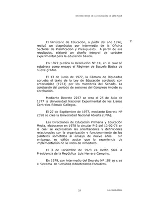 HISTORIA BREVE DE LA EDUCACIÓN EN VENEZUELA
35El Ministerio de Educación, a partir del año 1976,
realizó un diagnóstico por intermedio de la Oficina
Sectorial de Planificación y Presupuesto. A partir de sus
resultados, elaboró un diseño integral de carácter
experimental para la educación básica.
En 1977 publica la Resolución Nº 14, en la cuál se
establece como ensayo el Régimen de Escuela Básica de
nueve grados.
El 13 de Junio de 1977, la Cámara de Diputados
aprueba el texto de la Ley de Educación aprobado con
anterioridad (1973) por los miembros del Senado. La
conclusión del periodo de sesiones del Congreso impide su
aprobación.
Mediante Decreto 2257 se crea el 25 de Julio de
1977 la Universidad Nacional Experimental de los Llanos
Centrales Rómulo Gallegos.
El 27 de Septiembre de 1977, mediante Decreto Nº
2398 se crea la Universidad Nacional Abierta (UNA).
Las Direcciones de Educación Primaria y Educación
Media, elaboraron en 1978 la circular P-2 del 13-02-78 en
la cual se expresaban las orientaciones y definiciones
relacionadas con la organización y funcionamiento de los
planteles sometidos al ensayo de nueve años. Sin
embargo, es válido acotar que la experiencia de
implementación no se inicio de inmediato.
El 3 de Diciembre de 1978 es electo para la
Presidencia de la República Luis Herrera Campins.
En 1979, por intermedio del Decreto Nº 188 se crea
el Sistema de Servicios Bibliotecarios Escolares.
Luis Bonilla-Molina35
 