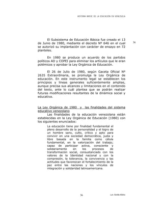 HISTORIA BREVE DE LA EDUCACIÓN EN VENEZUELA
El Subsistema de Educación Básica fue creado el 13
de Junio de 1980, mediante el decreto Nº 646 en el cual
se autorizó su implantación con carácter de ensayo en 72
planteles.
36
En 1980 se produce un acuerdo de los partidos
políticos AD y COPEI para eliminar los artículos que le eran
polémicos y aprobar la Ley Orgánica de Educación.
El 26 de Julio de 1980, según Gaceta Oficial Nº
2635 Extraordinaria, se promulga la Ley Orgánica de
educación. En este instrumento legal se establecen los
principios y líneas generales suficientemente amplias,
aunque precisa sus alcances y limitaciones en el contenido
del texto, ante lo cuál plantea que se podrán realizar
futuras modificaciones resultantes de la dinámica social y
educativa.
La Ley Orgánica de 1980 y las finalidades del sistema
educativo venezolano
Las finalidades de la educación venezolana están
establecidas en la Ley Orgánica de Educación (1980) con
los siguientes enunciados:
La educación tiene por finalidad fundamental el
pleno desarrollo de la personalidad y el logro de
un hombre sano, culto, crítico y apto para
convivir en una sociedad democrática, justa y
libre basada en la familia como célula
fundamental, en la valorización del trabajo;
capaz de participar activa, consciente y
solidariamente en los procesos de
transformación social, consustanciado con los
valores de la Identidad nacional y con la
compresión, la tolerancia, la convivencia y las
actitudes que favorezcan el fortalecimiento de la
paz entre las naciones y los vínculos de
integración y solidaridad latinoamericana.
Luis Bonilla-Molina36
 