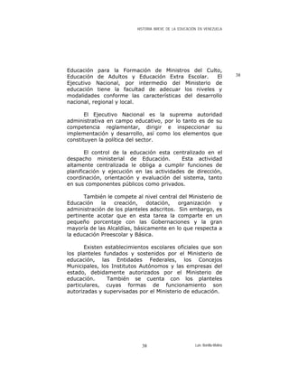 HISTORIA BREVE DE LA EDUCACIÓN EN VENEZUELA
Educación para la Formación de Ministros del Culto,
Educación de Adultos y Educación Extra Escolar. El
Ejecutivo Nacional, por intermedio del Ministerio de
educación tiene la facultad de adecuar los niveles y
modalidades conforme las características del desarrollo
nacional, regional y local.
38
El Ejecutivo Nacional es la suprema autoridad
administrativa en campo educativo, por lo tanto es de su
competencia reglamentar, dirigir e inspeccionar su
implementación y desarrollo, así como los elementos que
constituyen la política del sector.
El control de la educación esta centralizado en el
despacho ministerial de Educación. Esta actividad
altamente centralizada le obliga a cumplir funciones de
planificación y ejecución en las actividades de dirección,
coordinación, orientación y evaluación del sistema, tanto
en sus componentes públicos como privados.
También le compete al nivel central del Ministerio de
Educación la creación, dotación, organización y
administración de los planteles adscritos. Sin embargo, es
pertinente acotar que en esta tarea la comparte en un
pequeño porcentaje con las Gobernaciones y la gran
mayoría de las Alcaldías, básicamente en lo que respecta a
la educación Preescolar y Básica.
Existen establecimientos escolares oficiales que son
los planteles fundados y sostenidos por el Ministerio de
educación, las Entidades Federales, los Concejos
Municipales, los Institutos Autónomos y las empresas del
estado, debidamente autorizados por el Ministerio de
educación. También se cuenta con los planteles
particulares, cuyas formas de funcionamiento son
autorizadas y supervisadas por el Ministerio de educación.
Luis Bonilla-Molina38
 