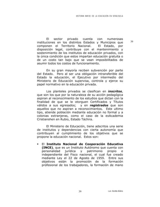 HISTORIA BREVE DE LA EDUCACIÓN EN VENEZUELA
El sector privado cuenta con numerosas
instituciones en los distintos Estados y Municipios que
componen el Territorio Nacional. El Estado, por
disposición legal, contribuye con el mantenimiento y
sostenimiento de los institutos de educación privados, con
la única condición que estos impartan educación gratuita o
de un costo tan bajo que se vean imposibilitados de
asumir todos los costos de funcionamiento.
39
En su gran mayoría reciben subvención por parte
del Estado. Pero al ser una obligación intransferible del
Estado la educación, el Ejecutivo por intermedio del
Ministerio de Educación supervisa, controla y ejerce su
papel normativo en la educación privada.
Los planteles privados se clasifican en inscritos,
que son los que por la naturaleza de su acción pedagógica
aspiran al reconocimiento de los estudios que dictan con la
finalidad de que se le otorguen Certificados y Títulos
válidos a sus egresados; y en registrados que son
aquellos que no aspiran a reconocimientos. Este ultimo
tipo, atiende población mediante educación no formal y a
colonias extranjeras, como el caso de la exAcademia
Cristianshen en Rubio, Estado Táchira.
El Ministerio de Educación, tiene adscritos una serie
de institutos y dependencias con cierta autonomía que
contribuyen al cumplimiento de los objetivos que se
propone la educación nacional. Estos son:
El Instituto Nacional de Cooperación Educativa
(INCE), que es un Instituto Autónomo que cuenta con
personalidad jurídica y patrimonio propio e
independiente del Fisco nacional, el cual fue creado
mediante Ley el 22 de Agosto de 1959. Entre sus
objetivos están la promoción de la formación
profesional de los trabajadores, la formación de mano
Luis Bonilla-Molina39
 