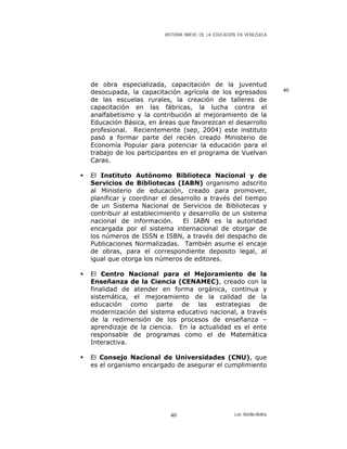 HISTORIA BREVE DE LA EDUCACIÓN EN VENEZUELA
de obra especializada, capacitación de la juventud
desocupada, la capacitación agrícola de los egresados
de las escuelas rurales, la creación de talleres de
capacitación en las fábricas, la lucha contra el
analfabetismo y la contribución al mejoramiento de la
Educación Básica, en áreas que favorezcan el desarrollo
profesional. Recientemente (sep, 2004) este instituto
pasó a formar parte del recién creado Ministerio de
Economía Popular para potenciar la educación para el
trabajo de los participantes en el programa de Vuelvan
Caras.
40
El Instituto Autónomo Biblioteca Nacional y de
Servicios de Bibliotecas (IABN) organismo adscrito
al Ministerio de educación, creado para promover,
planificar y coordinar el desarrollo a través del tiempo
de un Sistema Nacional de Servicios de Bibliotecas y
contribuir al establecimiento y desarrollo de un sistema
nacional de información. El IABN es la autoridad
encargada por el sistema internacional de otorgar de
los números de ISSN e ISBN, a través del despacho de
Publicaciones Normalizadas. También asume el encaje
de obras, para el correspondiente deposito legal, al
igual que otorga los números de editores.
El Centro Nacional para el Mejoramiento de la
Enseñanza de la Ciencia (CENAMEC), creado con la
finalidad de atender en forma orgánica, continua y
sistemática, el mejoramiento de la calidad de la
educación como parte de las estrategias de
modernización del sistema educativo nacional, a través
de la redimensión de los procesos de enseñanza –
aprendizaje de la ciencia. En la actualidad es el ente
responsable de programas como el de Matemática
Interactiva.
El Consejo Nacional de Universidades (CNU), que
es el organismo encargado de asegurar el cumplimiento
Luis Bonilla-Molina40
 