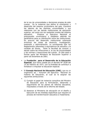 HISTORIA BREVE DE LA EDUCACIÓN EN VENEZUELA
de la Ley de universidades y decisiones propias de este
cuerpo. Es la instancia que define la orientación y
desarrollo del sistema universitario del país. Coordina
las labores de las distintas universidades y sus
relaciones con las demás instituciones de educación
superior, así como con los restantes niveles del sistema
educativo. Propone al Ejecutivo Nacional el
presupuesto universitario y establece además los
parámetros para su distribución entre las instituciones.
En procura del desarrollo institucional coherente
armoniza las áreas de docencia, investigación,
extensión y administración. Le corresponde fijar los
Reglamentos referentes a equivalencia de estudios y la
revalida de títulos. Tiene la facultad de conocer y
decidir sobre las infracciones a la Ley de Universidades
y las normas y resoluciones del cuerpo. El CNU pasó a
formar parte del Ministerio de Educación Superior a
partir de Diciembre de 2001.
41
La Fundación para el Desarrollo de la Educación
Especial, que fuera creada por el decreto Nº 2038 del
15 de Febrero de 1977, con la finalidad de contribuir a
fortalecer e impulsar la educación especial.
El Consejo Nacional de Educación (CNE), que es un
organismo ad – honorem del Ejecutivo Nacional en
materia de Educación, al cual se le asignan las
siguientes atribuciones:
1) Cumplir el papel de instancia consultiva del Ministro
de Educación para la formulación, desarrollo y
seguimiento de los planes de reforma educativa,
impulsados a través de la reforma del Estado.
2) Asesorar al Ministerio de educación en el diseño y
Ejecución de las medidas específicas que requiere el
proceso de transformación educativa a implantarse.
Luis Bonilla-Molina41
 