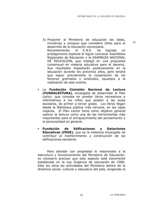 HISTORIA BREVE DE LA EDUCACIÓN EN VENEZUELA
3) Proponer al Ministerio de educación las ideas,
iniciativas y ensayos que considere útiles para el
desarrollo de la educación venezolana.
Recientemente, el C.N.E. ha logrado un
protagonismo especial al lograr convocar Asambleas
Regionales de Educación y la ASAMBLEA NACIONAL
DE EDUCACION, que trabajó en una propuesta
consensual en materia educativa para el decenio.
Sus resultados impactarán positivamente en la
educación durante los próximos años, pero tendrá
que lograr previamente la cooperación de los
factores gremiales y sindicales, opuestos a la
realización de este evento.
42
La Fundación Comisión Nacional de Lectura
(FUNDALECTURA), encargada de desarrollar el Plan
Lector, que consiste en prestar libros recreativos e
informativos a los niños que asisten a las aulas
escolares, de primer a tercer grado. Los libros llegan
desde la Biblioteca pública más cercana, en las cajas
viajeras. El Plan Lector tiene como objetivo general
valorar la lectura como una de las herramientas más
importantes para el enriquecimiento del pensamiento y
la personalidad en general.
Fundación de Edificaciones y Dotaciones
Educativas (FEDE), que es la instancia encargada de
contribuir al mantenimiento y construcción de las
edificaciones escolares.
Para abordar con propiedad lo relacionado a la
estructura y funcionamiento del Ministerio de Educación,
es necesario precisar que este aspecto está claramente
establecido en la Ley Orgánica de educación de 1980.
Esta ley sitúa las actividades del Ministerio dentro de la
dinámica social, cultural y educativa del país, exigiendo la
Luis Bonilla-Molina42
 