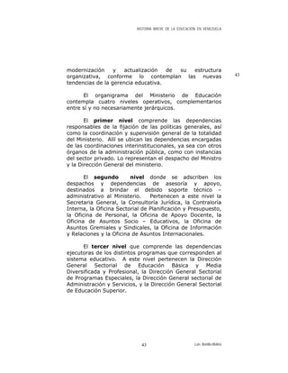 HISTORIA BREVE DE LA EDUCACIÓN EN VENEZUELA
modernización y actualización de su estructura
organizativa, conforme lo contemplan las nuevas
tendencias de la gerencia educativa.
El organigrama del Ministerio de Educación
contempla cuatro niveles operativos, complementarios
entre sí y no necesariamente jerárquicos.
El primer nivel comprende las dependencias
responsables de la fijación de las políticas generales, así
como la coordinación y supervisión general de la totalidad
del Ministerio. Allí se ubican las dependencias encargadas
de las coordinaciones interinstitucionales, ya sea con otros
órganos de la administración pública, como con instancias
del sector privado. Lo representan el despacho del Ministro
y la Dirección General del ministerio.
El segundo nivel donde se adscriben los
despachos y dependencias de asesoría y apoyo,
destinados a brindar el debido soporte técnico –
administrativo al Ministerio. Pertenecen a este nivel la
Secretaria General, la Consultoría Jurídica, la Contraloría
Interna, la Oficina Sectorial de Planificación y Presupuesto,
la Oficina de Personal, la Oficina de Apoyo Docente, la
Oficina de Asuntos Socio – Educativos, la Oficina de
Asuntos Gremiales y Sindicales, la Oficina de Información
y Relaciones y la Oficina de Asuntos Internacionales.
El tercer nivel que comprende las dependencias
ejecutoras de los distintos programas que corresponden al
sistema educativo. A este nivel pertenecen la Dirección
General Sectorial de Educación Básica y Media
Diversificada y Profesional, la Dirección General Sectorial
de Programas Especiales, la Dirección General sectorial de
Administración y Servicios, y la Dirección General Sectorial
de Educación Superior.
43
Luis Bonilla-Molina43
 