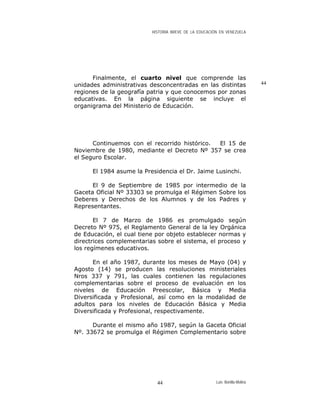 HISTORIA BREVE DE LA EDUCACIÓN EN VENEZUELA
Finalmente, el cuarto nivel que comprende las
unidades administrativas desconcentradas en las distintas
regiones de la geografía patria y que conocemos por zonas
educativas. En la página siguiente se incluye el
organigrama del Ministerio de Educación.
Continuemos con el recorrido histórico. El 15 de
Noviembre de 1980, mediante el Decreto Nº 357 se crea
el Seguro Escolar.
El 1984 asume la Presidencia el Dr. Jaime Lusinchi.
El 9 de Septiembre de 1985 por intermedio de la
Gaceta Oficial Nº 33303 se promulga el Régimen Sobre los
Deberes y Derechos de los Alumnos y de los Padres y
Representantes.
El 7 de Marzo de 1986 es promulgado según
Decreto Nº 975, el Reglamento General de la ley Orgánica
de Educación, el cual tiene por objeto establecer normas y
directrices complementarias sobre el sistema, el proceso y
los regímenes educativos.
En el año 1987, durante los meses de Mayo (04) y
Agosto (14) se producen las resoluciones ministeriales
Nros 337 y 791, las cuales contienen las regulaciones
complementarias sobre el proceso de evaluación en los
niveles de Educación Preescolar, Básica y Media
Diversificada y Profesional, así como en la modalidad de
adultos para los niveles de Educación Básica y Media
Diversificada y Profesional, respectivamente.
Durante el mismo año 1987, según la Gaceta Oficial
Nº. 33672 se promulga el Régimen Complementario sobre
44
Luis Bonilla-Molina44
 