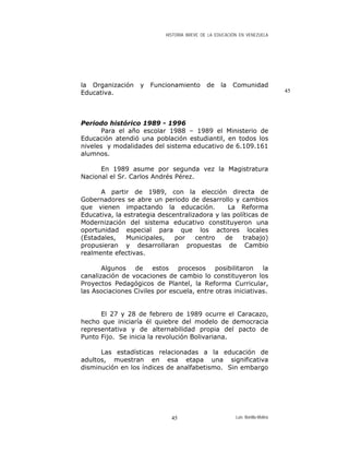 HISTORIA BREVE DE LA EDUCACIÓN EN VENEZUELA
la Organización y Funcionamiento de la Comunidad
Educativa. 45
Periodo histórico 1989 - 1996
Para el año escolar 1988 – 1989 el Ministerio de
Educación atendió una población estudiantil, en todos los
niveles y modalidades del sistema educativo de 6.109.161
alumnos.
En 1989 asume por segunda vez la Magistratura
Nacional el Sr. Carlos Andrés Pérez.
A partir de 1989, con la elección directa de
Gobernadores se abre un periodo de desarrollo y cambios
que vienen impactando la educación. La Reforma
Educativa, la estrategia descentralizadora y las políticas de
Modernización del sistema educativo constituyeron una
oportunidad especial para que los actores locales
(Estadales, Municipales, por centro de trabajo)
propusieran y desarrollaran propuestas de Cambio
realmente efectivas.
Algunos de estos procesos posibilitaron la
canalización de vocaciones de cambio lo constituyeron los
Proyectos Pedagógicos de Plantel, la Reforma Curricular,
las Asociaciones Civiles por escuela, entre otras iniciativas.
El 27 y 28 de febrero de 1989 ocurre el Caracazo,
hecho que iniciaría él quiebre del modelo de democracia
representativa y de alternabilidad propia del pacto de
Punto Fijo. Se inicia la revolución Bolivariana.
Las estadísticas relacionadas a la educación de
adultos, muestran en esa etapa una significativa
disminución en los índices de analfabetismo. Sin embargo
Luis Bonilla-Molina45
 
