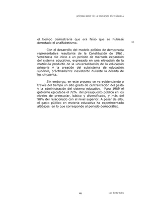 HISTORIA BREVE DE LA EDUCACIÓN EN VENEZUELA
el tiempo demostraría que era falso que se hubiese
derrotado el analfabetismo. 46
Con el desarrollo del modelo político de democracia
representativa resultante de la Constitución de 1961,
Venezuela dio inicio a un periodo de marcada expansión
del sistema educativo, expresado en una elevación de la
matrícula producto de la universalización de la educación
primaria y la creación del subsistema de educación
superior, prácticamente inexistente durante la década de
los cincuenta.
Sin embargo, en este proceso se va evidenciando a
través del tiempo un alto grado de centralización del gasto
y la administración del sistema educativo. Para 1989 el
gobierno ejecutaba el 72% del presupuesto público en los
niveles de preescolar, básico y diversificado, y más del
90% del relacionado con el nivel superior. A pesar de ello,
el gasto público en materia educativa ha experimentado
altibajos en lo que corresponde al periodo democrático.
Luis Bonilla-Molina46
 