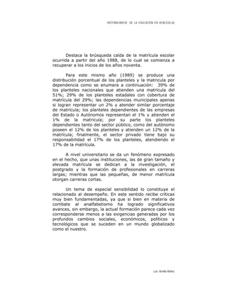 HISTORIA BREVE DE LA EDUCACIÓN EN VENEZUELA)
Destaca la brúsqueda caída de la matrícula escolar
ocurrida a partir del año 1988, de lo cual se comienza a
recuperar a los inicios de los años noventa.
Para este mismo año (1989) se produce una
distribución porcentual de los planteles y la matricula por
dependencia como se enumera a continuación: 39% de
los planteles nacionales que atienden una matrícula del
51%; 29% de los planteles estadales con cobertura de
matrícula del 29%; las dependencias municipales apenas
si logran representar un 2% y atender similar porcentaje
de matrícula; los planteles dependientes de las empresas
del Estado o Autónomos representan el 1% y atienden el
1% de la matricula; por su parte los planteles
dependientes tanto del sector público, como del autónomo
poseen el 12% de los planteles y atienden un 12% de la
matrícula; finalmente, el sector privado tiene bajo su
responsabilidad el 17% de los planteles, atendiendo el
17% de la matrícula.
A nivel universitario se da un fenómeno expresado
en el hecho, que unas instituciones, las de gran tamaño y
elevada matrícula se dedican a la investigación, el
postgrado y la formación de profesionales en carreras
largas; mientras que las pequeñas, de menor matrícula
otorgan carreras cortas.
Un tema de especial sensibilidad lo constituye el
relacionado al desempeño. En este sentido recibe críticas
muy bien fundamentadas, ya que si bien en materia de
combate al analfabetismo ha logrado significativos
avances, sin embargo, la actual formación parece cada vez
corresponderse menos a las exigencias generadas por los
profundos cambios sociales, económicos, políticos y
tecnológicos que se suceden en un mundo globalizado
como el nuestro.
Luis Bonilla-Molina
 
