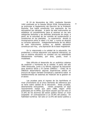 HISTORIA BREVE DE LA EDUCACIÓN EN VENEZUELA )
El 19 de Noviembre de 1991, mediante Decreto
1492 publicado en la Gaceta Oficial 4338, Extraordinaria,
se promulga el Reglamento del Ejercicio de la Profesión
Docente, que había constituido una aspiración de los
educadores por décadas. A partir de este instrumento se
establece un procedimiento para el ascenso en las seis
categorías docentes y las distintas Jerarquías de cargo, a
partir de la actividad de los comités de sustanciación a
constituirse en los planteles. La experiencia develó la
incongruencia entre lo ideal y lo real y nunca se alcanzó
su correcta aplicación. Independientemente de los déficit
de este instrumento jurídico su debida aplicación
constituye aún hoy, una aspiración de la base magisterial.
49
En lo relacionado a la calidad de la educación, los
problemas y criticas adquieren una especial relevancia, ya
que el sistema educativo no contaba con los estándares
debidamente normados, por área, grado, nivel o
modalidad.
Esto dificulta el desarrollo de un auténtico sistema
de medición y monitoreo de la calidad. A partir del año
1990 Venezuela, junto a la Oficina regional de Educación
para América latina y El Caribe (OREALC – Chile) de la
UNESCO desarrollaron algunas experiencias pilotos en
procura de lograr claridad conceptual y operativa sobre el
establecimiento de sistemas de medición de la gestión en
el sector.
Las pruebas para el ingreso de los bachilleres al
nivel universitario es el único elemento de referencia que
se tiene sobre calidad de la educación. Estas pruebas,
abiertamente excluyentes, vienen arrojando un bajo
razonamiento verbal que para 1988, según cifras
publicadas por la OPSU, que hacen alusión que tan solo un
21.8% de los alumnos del sector público tienen un nivel
aceptable en contraposición a un 25.8% del público. En
habilidad numérica tan solo un 12.4% del sector público y
Luis Bonilla-Molina49
 